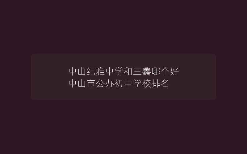 中山纪雅中学和三鑫哪个好 中山市公办初中学校排名