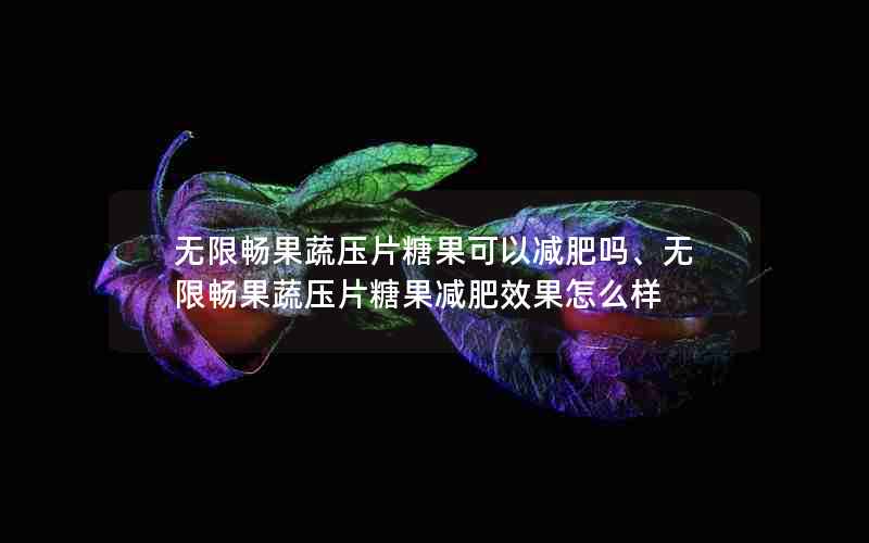 无限畅果蔬压片糖果可以减肥吗、无限畅果蔬压片糖果减肥效果怎么样