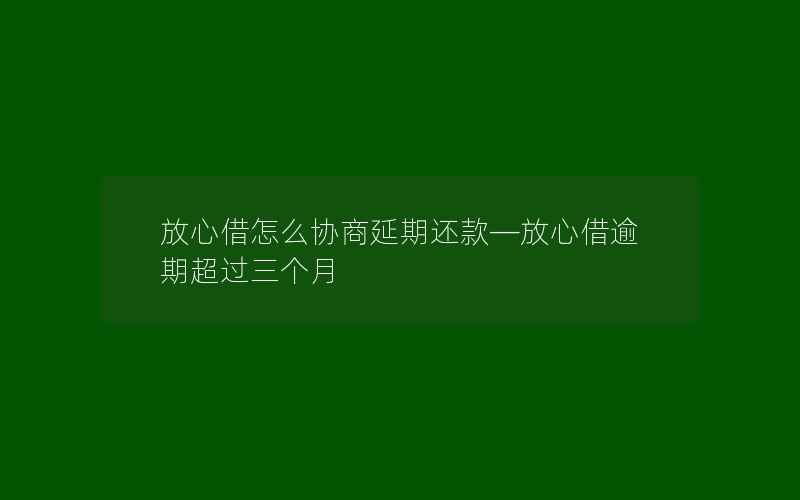 放心借怎么协商延期还款—放心借逾期超过三个月