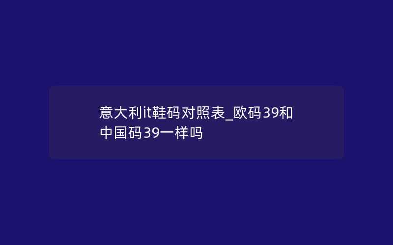 意大利it鞋码对照表_欧码39和中国码39一样吗