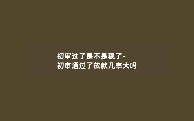 初审过了是不是稳了-初审通过了放款几率大吗