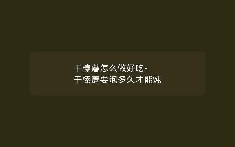 干榛蘑怎么做好吃-干榛蘑要泡多久才能炖