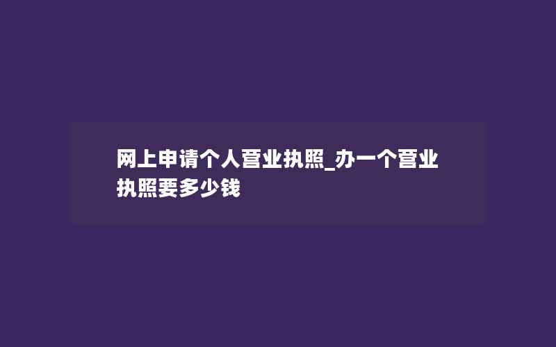 网上申请个人营业执照_办一个营业执照要多少钱