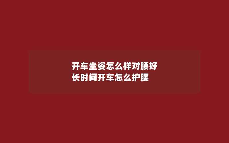 开车坐姿怎么样对腰好 长时间开车怎么护腰