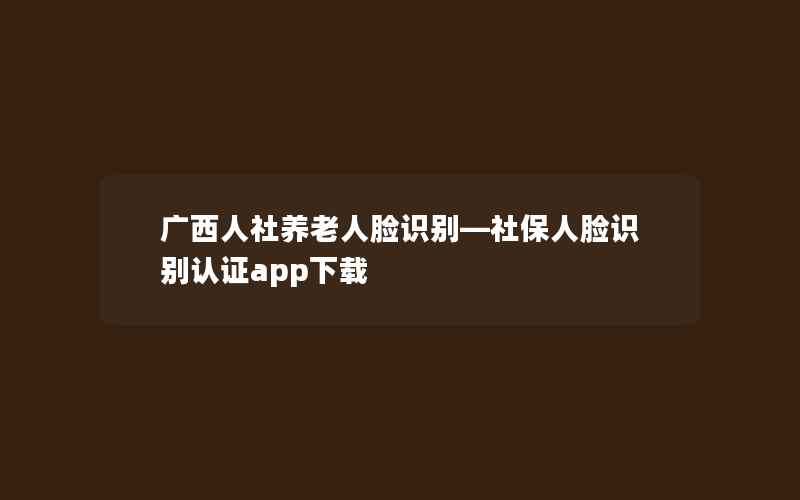 广西人社养老人脸识别—社保人脸识别认证app下载