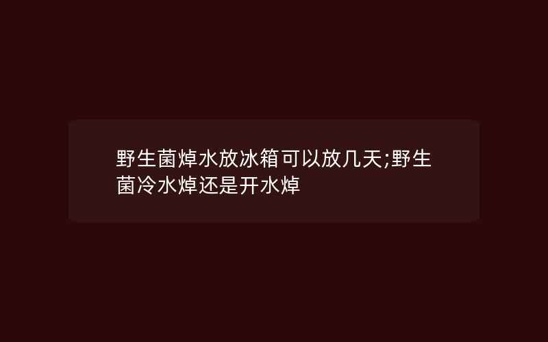 野生菌焯水放冰箱可以放几天;野生菌冷水焯还是开水焯