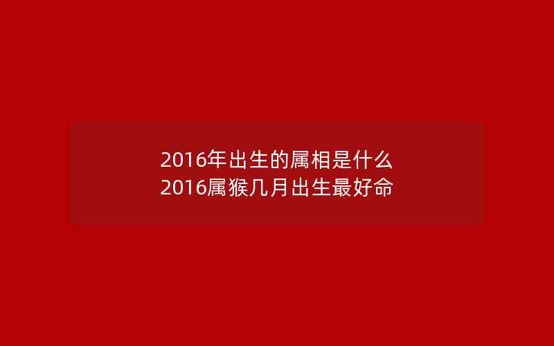 2016年出生的属相是什么 2016属猴几月出生最好命