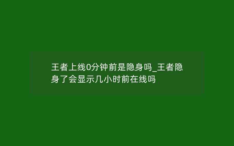 王者上线0分钟前是隐身吗_王者隐身了会显示几小时前在线吗