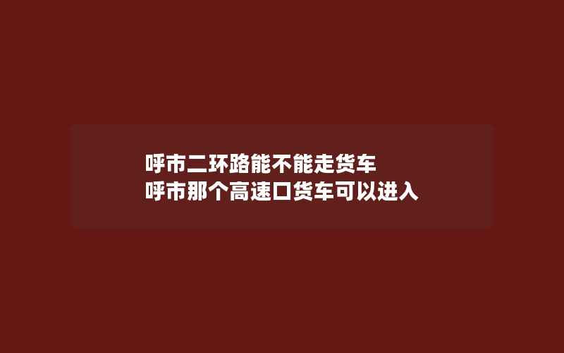 呼市二环路能不能走货车 呼市那个高速口货车可以进入