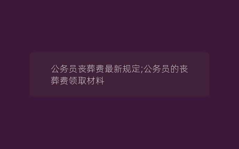 公务员丧葬费最新规定;公务员的丧葬费领取材料