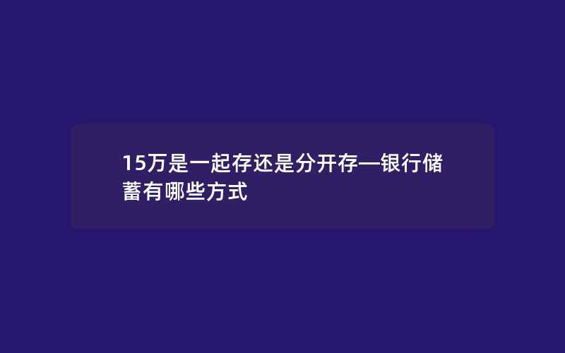 15万是一起存还是分开存—银行储蓄有哪些方式