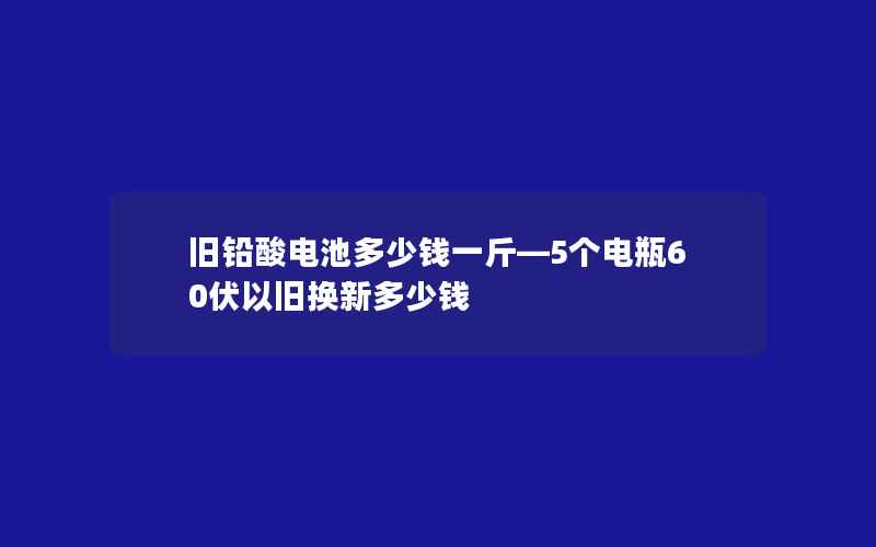 旧铅酸电池多少钱一斤—5个电瓶60伏以旧换新多少钱