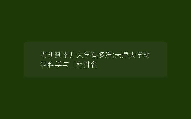 考研到南开大学有多难;天津大学材料科学与工程排名