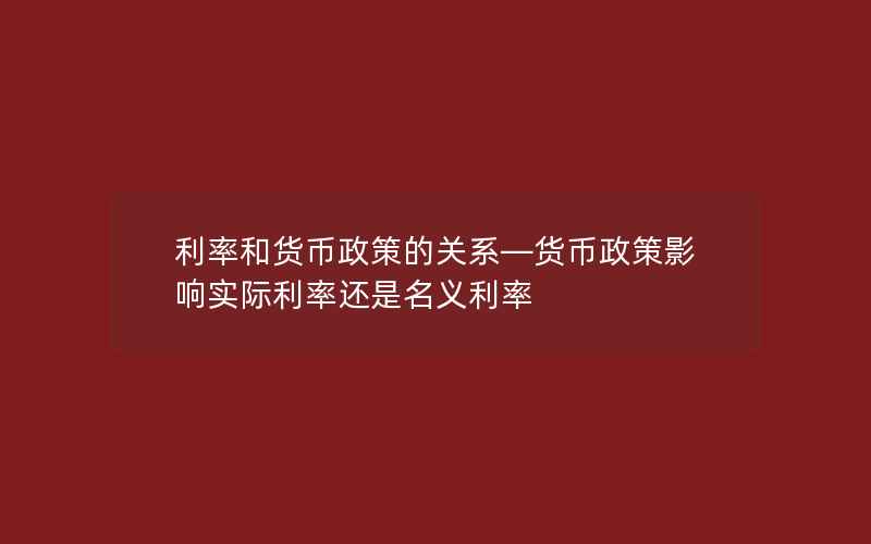 利率和货币政策的关系—货币政策影响实际利率还是名义利率