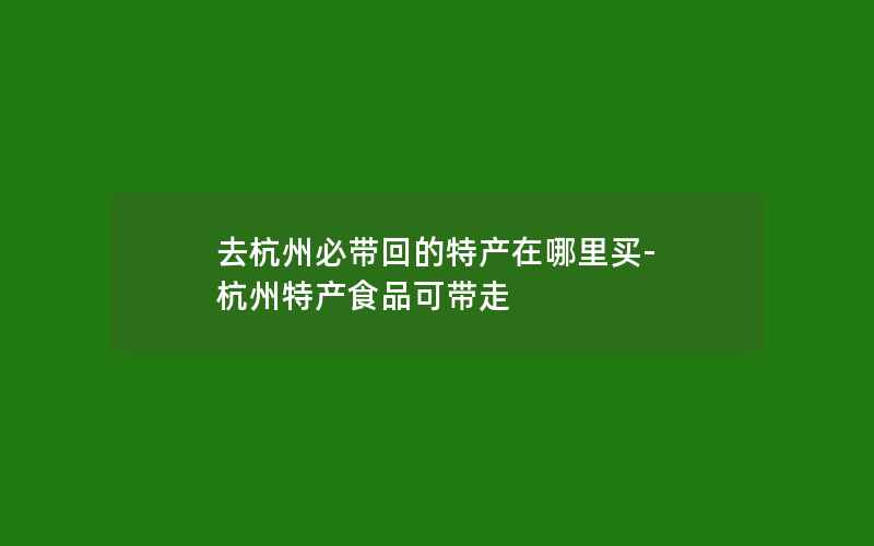 去杭州必带回的特产在哪里买-杭州特产食品可带走