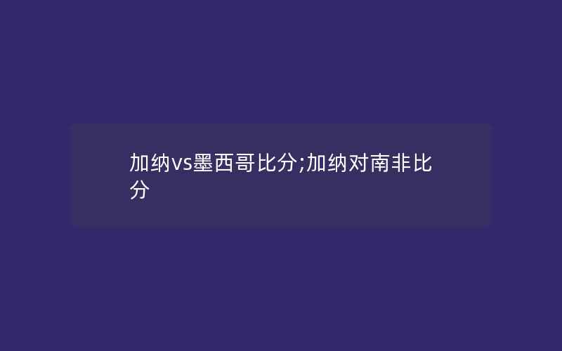 加纳vs墨西哥比分;加纳对南非比分