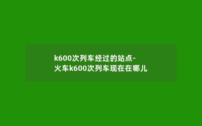 k600次列车经过的站点-火车k600次列车现在在哪儿