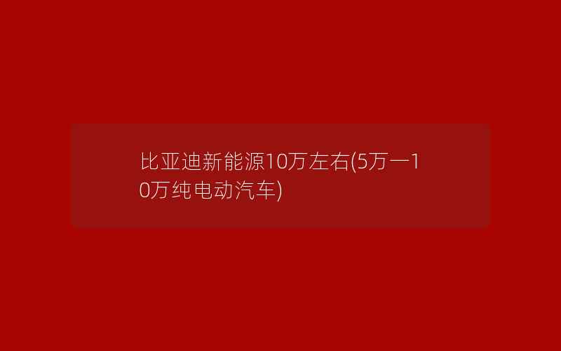 比亚迪新能源10万左右(5万一10万纯电动汽车)