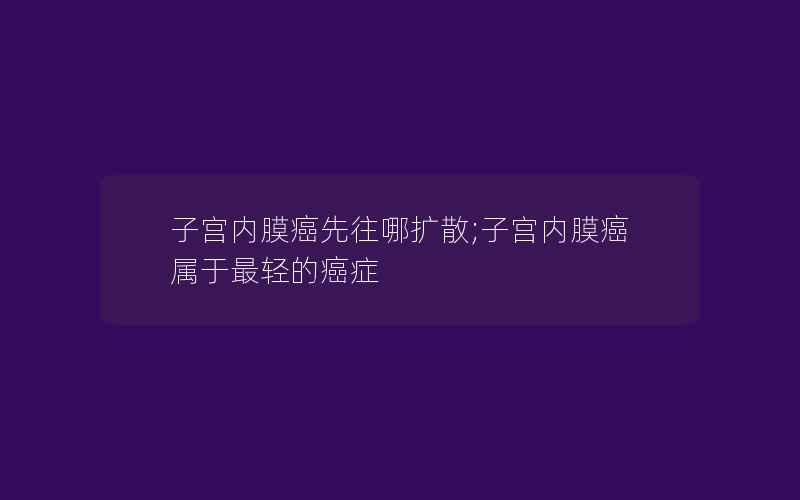 子宫内膜癌先往哪扩散;子宫内膜癌属于最轻的癌症