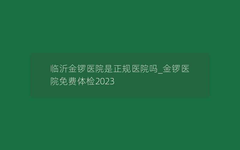 临沂金锣医院是正规医院吗_金锣医院免费体检2023