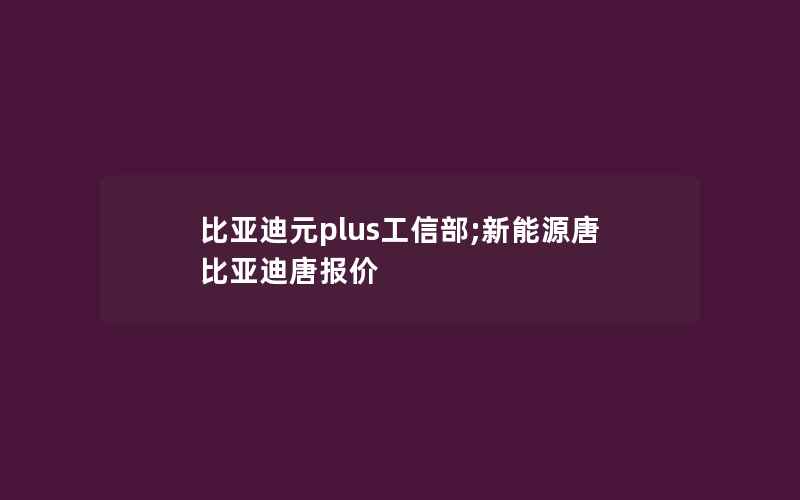 比亚迪元plus工信部;新能源唐比亚迪唐报价