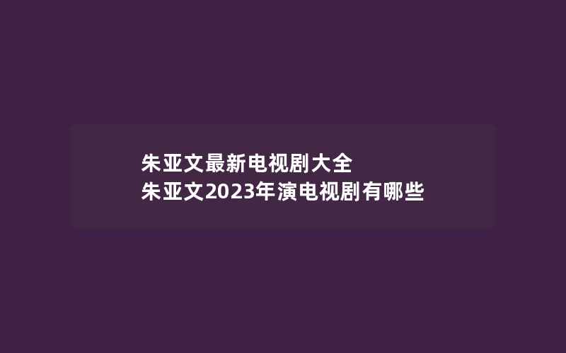 朱亚文最新电视剧大全 朱亚文2023年演电视剧有哪些