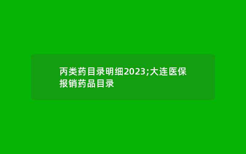 丙类药目录明细2023;大连医保报销药品目录