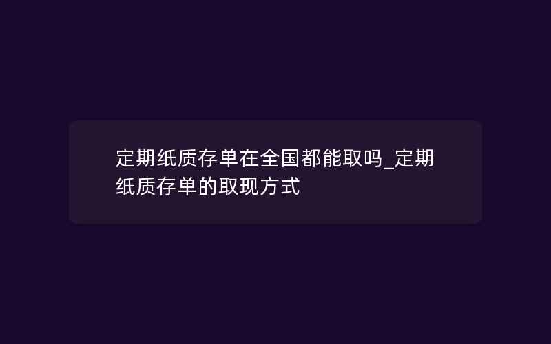 定期纸质存单在全国都能取吗_定期纸质存单的取现方式