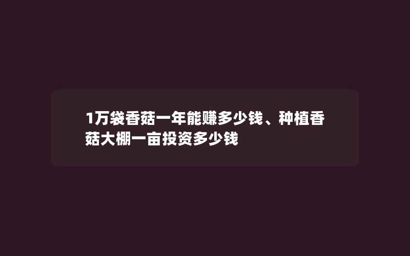 1万袋香菇一年能赚多少钱、种植香菇大棚一亩投资多少钱