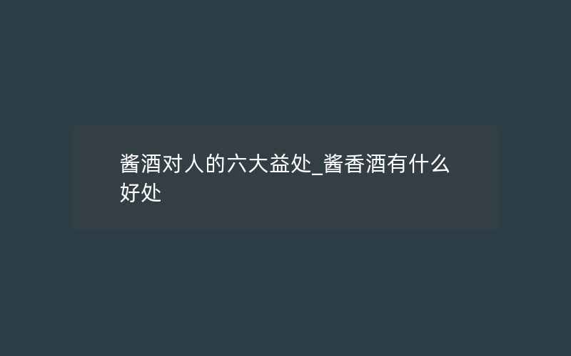 酱酒对人的六大益处_酱香酒有什么好处