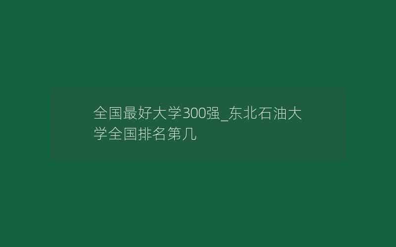 全国最好大学300强_东北石油大学全国排名第几