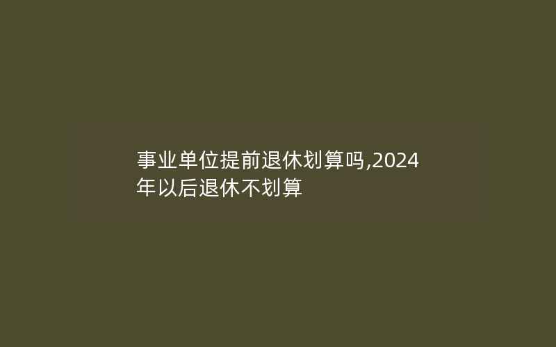 事业单位提前退休划算吗,2024年以后退休不划算