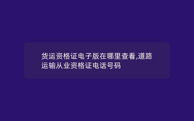 货运资格证电子版在哪里查看,道路运输从业资格证电话号码