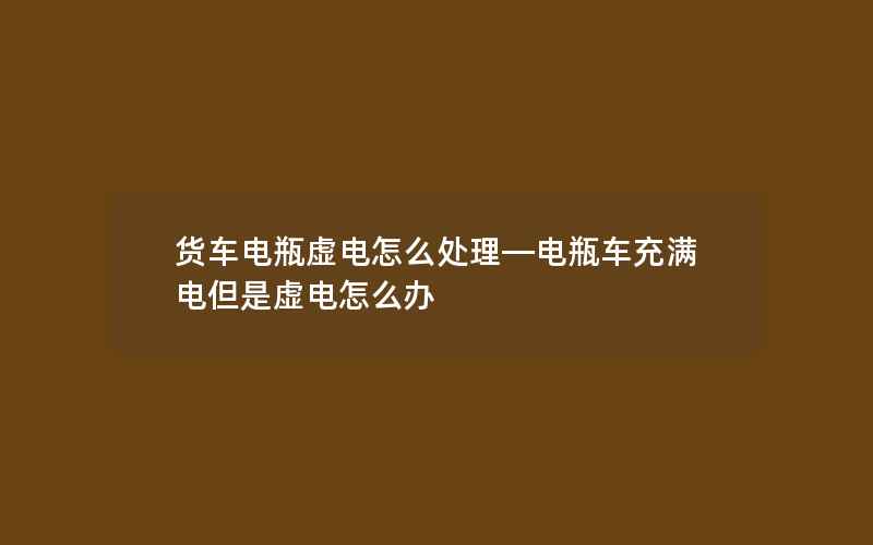 货车电瓶虚电怎么处理—电瓶车充满电但是虚电怎么办