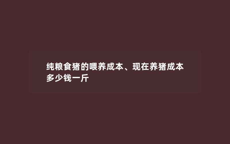 纯粮食猪的喂养成本、现在养猪成本多少钱一斤