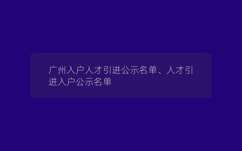 广州入户人才引进公示名单、人才引进入户公示名单