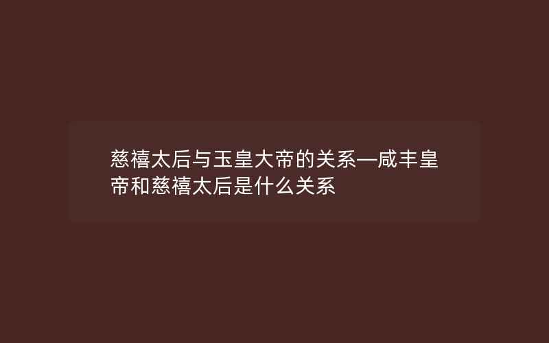 慈禧太后与玉皇大帝的关系—咸丰皇帝和慈禧太后是什么关系