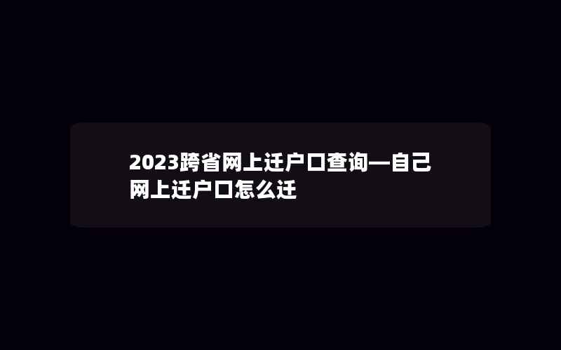 2023跨省网上迁户口查询—自己网上迁户口怎么迁