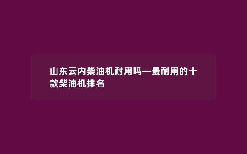 山东云内柴油机耐用吗—最耐用的十款柴油机排名