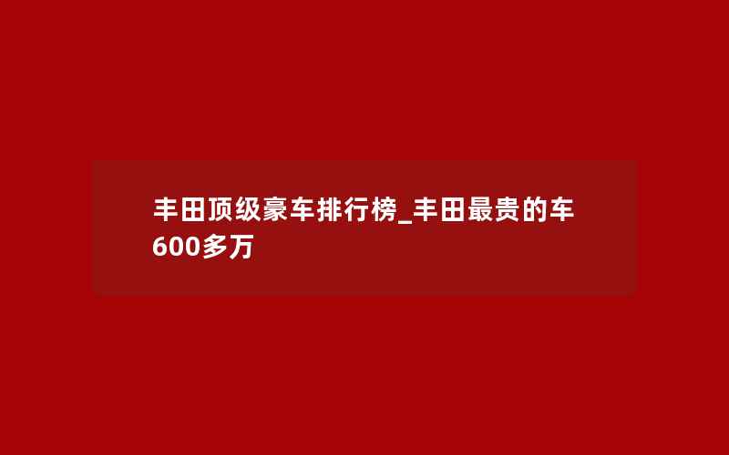 丰田顶级豪车排行榜_丰田最贵的车600多万