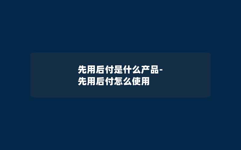 先用后付是什么产品-先用后付怎么使用