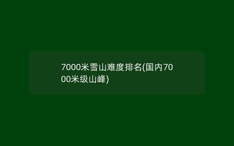 7000米雪山难度排名(国内7000米级山峰)