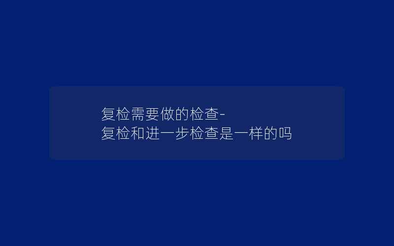 复检需要做的检查-复检和进一步检查是一样的吗