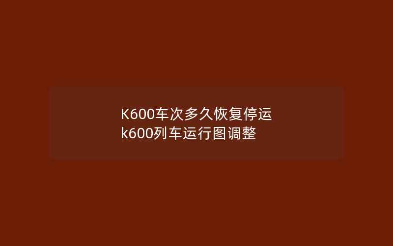 K600车次多久恢复停运 k600列车运行图调整