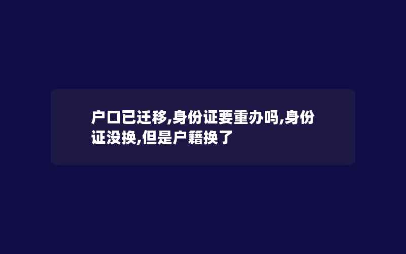 户口已迁移,身份证要重办吗,身份证没换,但是户籍换了