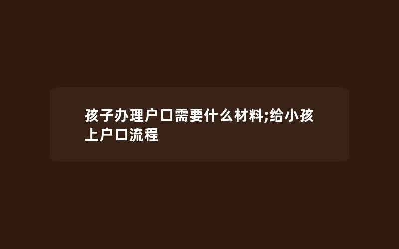 孩子办理户口需要什么材料;给小孩上户口流程