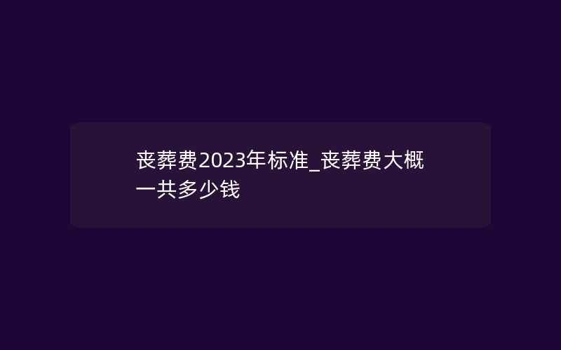 丧葬费2023年标准_丧葬费大概一共多少钱