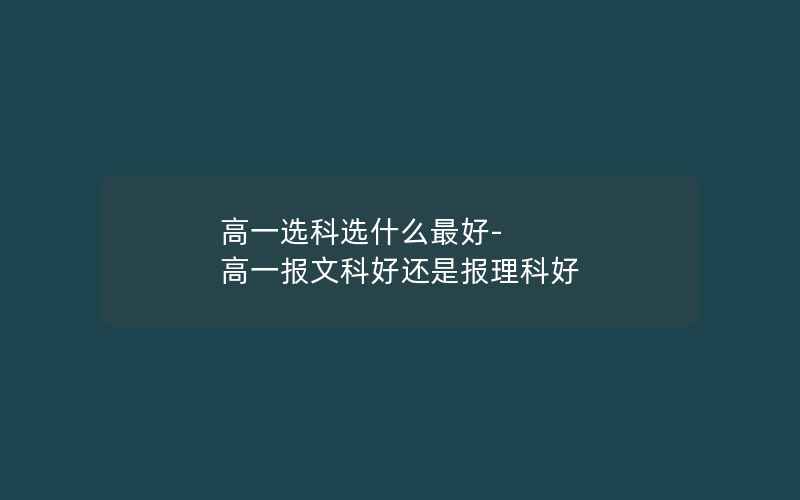 高一选科选什么最好-高一报文科好还是报理科好