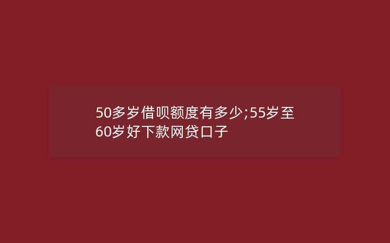 50多岁借呗额度有多少;55岁至60岁好下款网贷口子