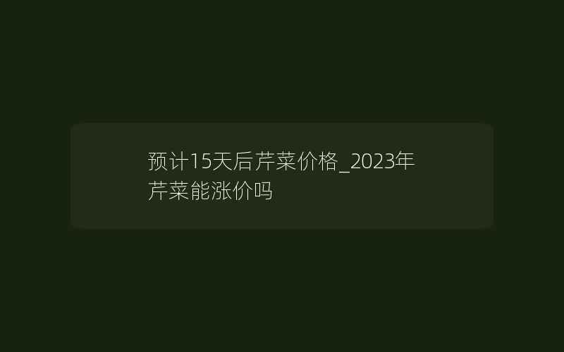 预计15天后芹菜价格_2023年芹菜能涨价吗